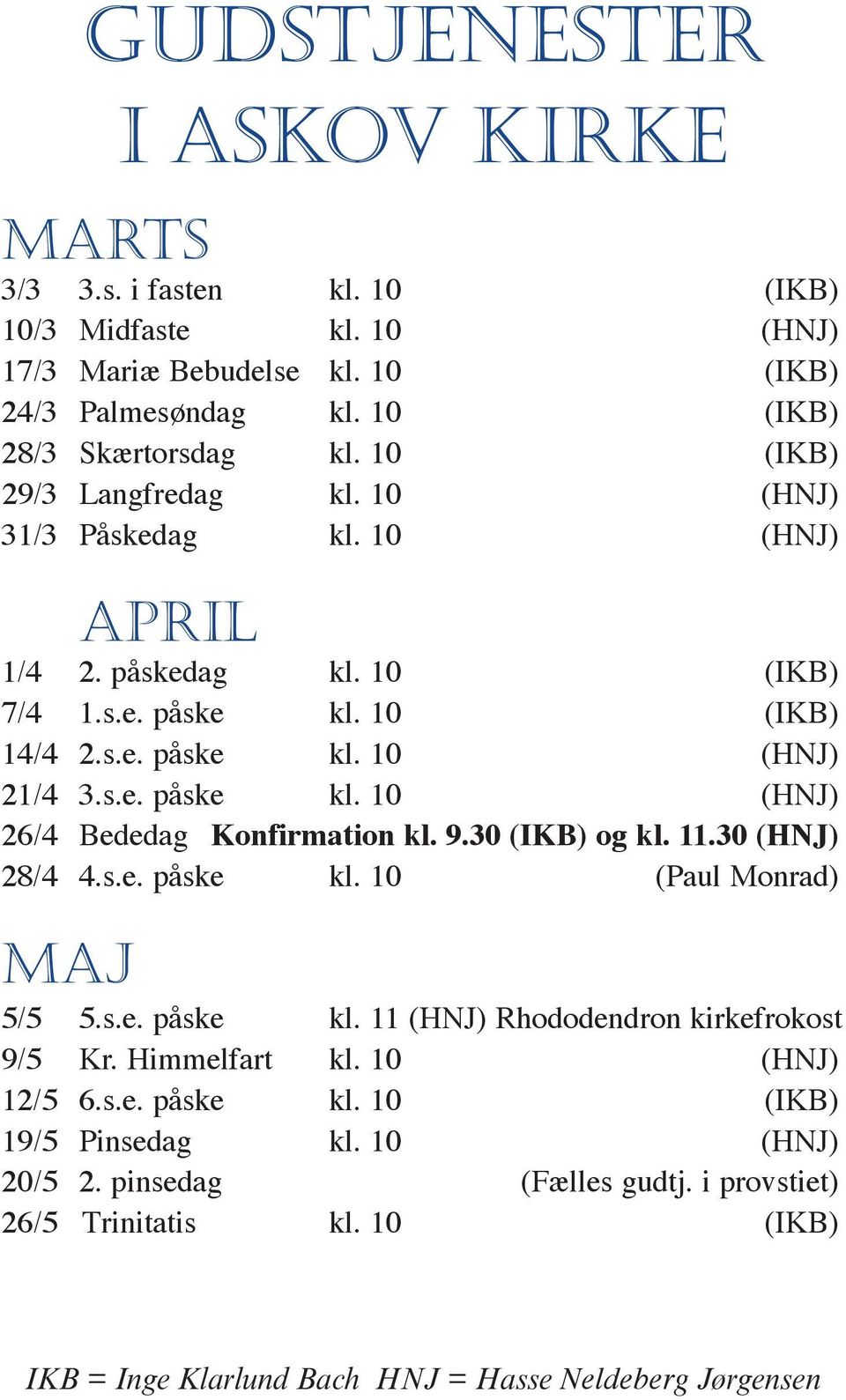 9.30 (IKB) og kl. 11.30 (HNJ) 28/4 4.s.e. påske kl. 10 (Paul Monrad) maj 5/5 5.s.e. påske kl. 11 (HNJ) Rhododendron kirkefrokost 9/5 Kr. Himmelfart kl. 10 (HNJ) 12/5 6.s.e. påske kl. 10 (IKB) 19/5 Pinsedag kl.