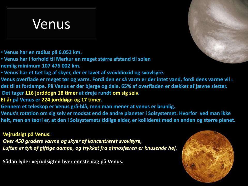 På Venus er der bjerge og dale. 65% af overfladen er dækket af jævne sletter. Det tager 116 jorddøgn 18 timer at dreje rundt om sig selv. Et år på Venus er 224 jorddøgn og 17 timer.
