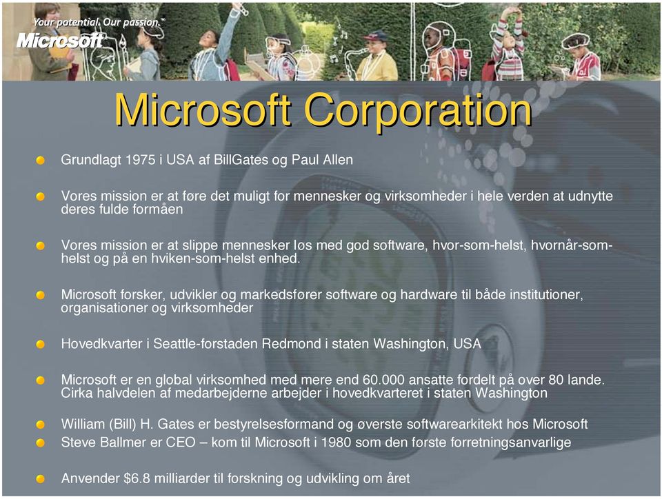 Microsoft forsker, udvikler og markedsfører software og hardware til både institutioner, organisationer og virksomheder Hovedkvarter i Seattle-forstaden Redmond i staten Washington, USA Microsoft er