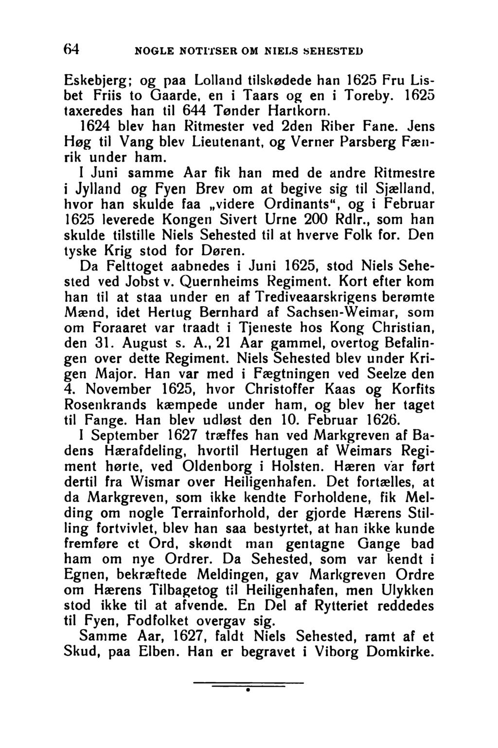 6 4 NOGLE NOTITSER OM NIELS SEHESTED Eskebjerg; og paa Lolland tilskødede han 1625 Fru Lisbet Friis to Gaarde, en i Taars og en i Toreby. 1625 taxeredes han til 644 Tønder Hartkorn.